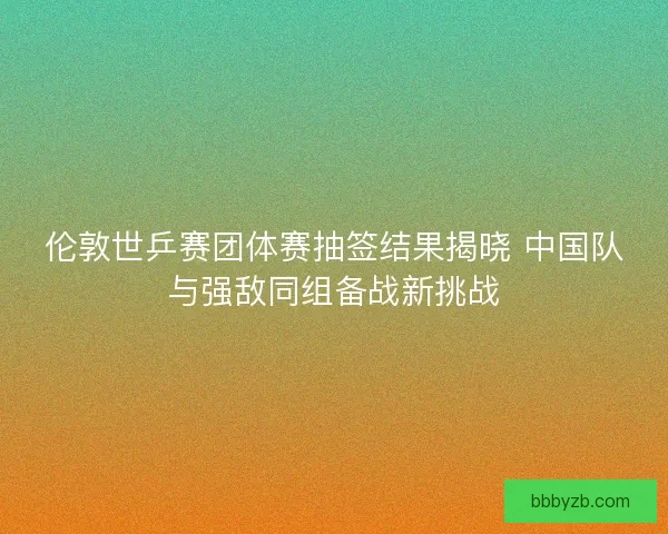 伦敦世乒赛团体赛抽签结果揭晓 中国队与强敌同组备战新挑战