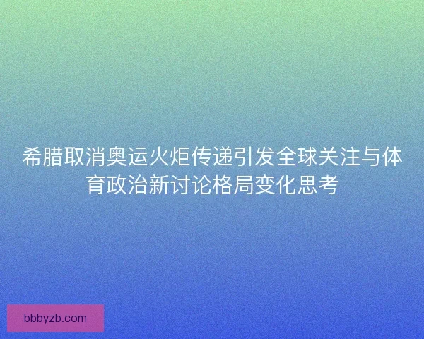 希腊取消奥运火炬传递引发全球关注与体育政治新讨论格局变化思考