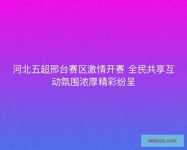河北五超邢台赛区激情开赛 全民共享互动氛围浓厚精彩纷呈