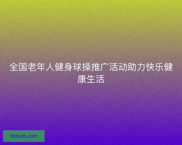 全国老年人健身球操推广活动助力快乐健康生活