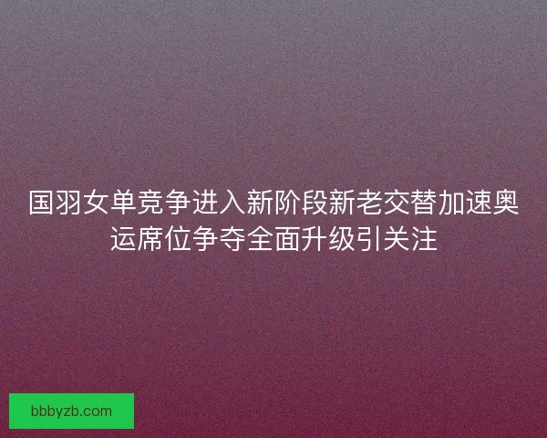 国羽女单竞争进入新阶段新老交替加速奥运席位争夺全面升级引关注