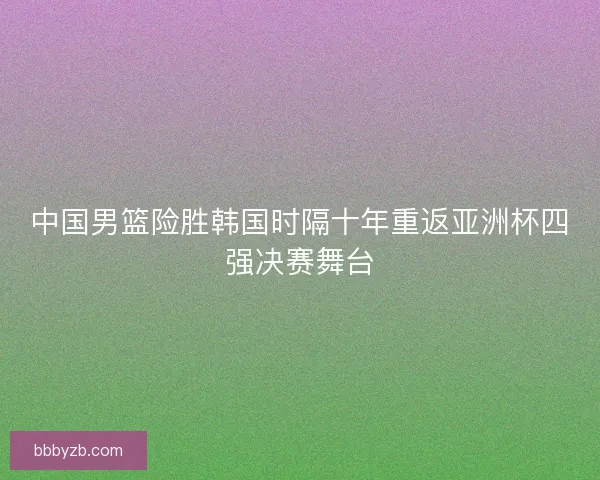 中国男篮险胜韩国时隔十年重返亚洲杯四强决赛舞台