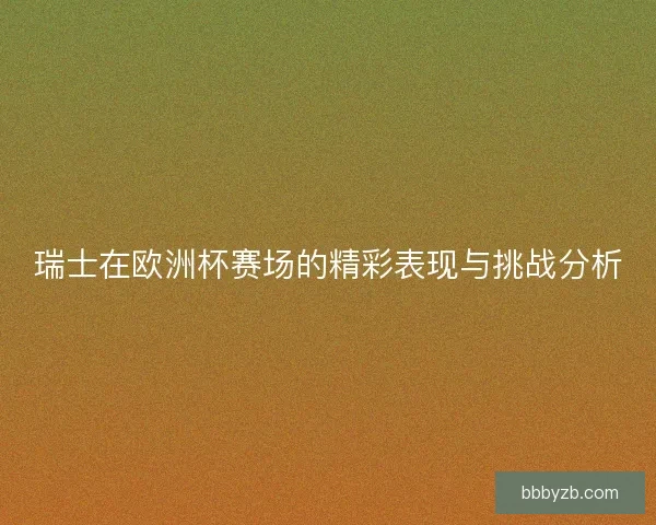 瑞士在欧洲杯赛场的精彩表现与挑战分析
